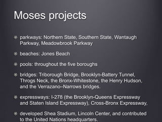 Moses projects
parkways: Northern State, Southern State, Wantaugh
Parkway, Meadowbrook Parkway
beaches: Jones Beach
pools: throughout the five boroughs
bridges: Triborough Bridge, Brooklyn-Battery Tunnel,
Throgs Neck, the Bronx-Whitestone, the Henry Hudson,
and the Verrazano–Narrows bridges.
expressways: I-278 (the Brooklyn-Queens Expressway
and Staten Island Expressway), Cross-Bronx Expressway,
developed Shea Stadium, Lincoln Center, and contributed
to the United Nations headquarters.
 