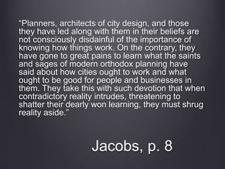 Jacobs, p. 8
“Planners, architects of city design, and those
they have led along with them in their beliefs are
not consciously disdainful of the importance of
knowing how things work. On the contrary, they
have gone to great pains to learn what the saints
and sages of modern orthodox planning have
said about how cities ought to work and what
ought to be good for people and businesses in
them. They take this with such devotion that when
contradictory reality intrudes, threatening to
shatter their dearly won learning, they must shrug
reality aside.”
 