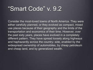 “Smart Code” v. 9.2
Consider the most-loved towns of North America. They were
either carefully planned, or they evolved as compact, mixed
use places because of their geography and the limits of the
transportation and economics of their time. However, over
the past sixty years, places have evolved in a completely
different pattern. They have spread loosely along highways
and haphazardly across the country- side, enabled by the
widespread ownership of automobiles, by cheap petroleum
and cheap land, and by generalized wealth.
 