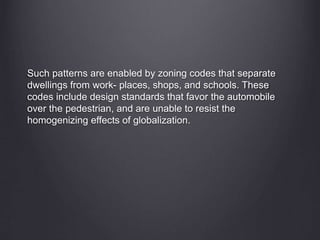 Such patterns are enabled by zoning codes that separate
dwellings from work- places, shops, and schools. These
codes include design standards that favor the automobile
over the pedestrian, and are unable to resist the
homogenizing effects of globalization.
 