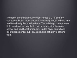 The form of our built environment needs a 21st century
correction. But in most places it is actually illegal to build in a
traditional neighborhood pattern. The existing codes prevent
it. In most places people do not have a choice between
sprawl and traditional urbanism. Codes favor sprawl and
isolated residential sub- divisions. It is not a level playing
field.
 