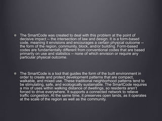 The SmartCode was created to deal with this problem at the point of
decisive impact -- the intersection of law and design. It is a form-based
code, meaning it envisions and encourages a certain physical outcome --
the form of the region, community, block, and/or building. Form-based
codes are fundamentally different from conventional codes that are based
primarily on use and statistics -- none of which envision or require any
particular physical outcome.
The SmartCode is a tool that guides the form of the built environment in
order to create and protect development patterns that are compact,
walkable, and mixed use. These traditional neighborhood patterns tend to
be stimulating, safe, and ecologically sustainable. The SmartCode requires
a mix of uses within walking distance of dwellings, so residents aren’t
forced to drive everywhere. It supports a connected network to relieve
traffic congestion. At the same time, it preserves open lands, as it operates
at the scale of the region as well as the community.
 