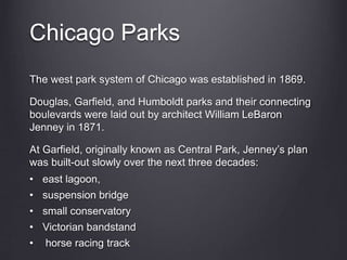 Chicago Parks
The west park system of Chicago was established in 1869.
Douglas, Garfield, and Humboldt parks and their connecting
boulevards were laid out by architect William LeBaron
Jenney in 1871.
At Garfield, originally known as Central Park, Jenney’s plan
was built-out slowly over the next three decades:
• east lagoon,
• suspension bridge
• small conservatory
• Victorian bandstand
• horse racing track
 