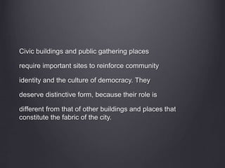 Civic buildings and public gathering places
require important sites to reinforce community
identity and the culture of democracy. They
deserve distinctive form, because their role is
different from that of other buildings and places that
constitute the fabric of the city.
 