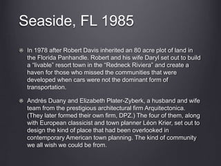 Seaside, FL 1985
In 1978 after Robert Davis inherited an 80 acre plot of land in
the Florida Panhandle. Robert and his wife Daryl set out to build
a “livable” resort town in the “Redneck Riviera” and create a
haven for those who missed the communities that were
developed when cars were not the dominant form of
transportation.
Andrés Duany and Elizabeth Plater-Zyberk, a husband and wife
team from the prestigious architectural firm Arquitectonica.
(They later formed their own firm, DPZ.) The four of them, along
with European classicist and town planner Léon Krier, set out to
design the kind of place that had been overlooked in
contemporary American town planning. The kind of community
we all wish we could be from.
 