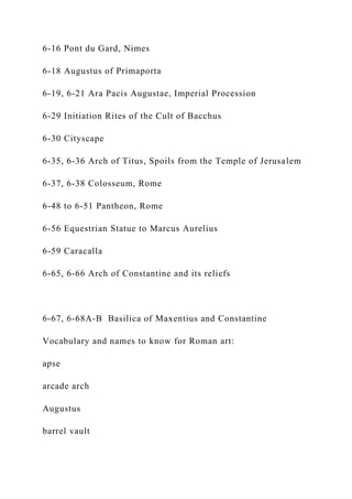 6-16 Pont du Gard, Nimes
6-18 Augustus of Primaporta
6-19, 6-21 Ara Pacis Augustae, Imperial Procession
6-29 Initiation Rites of the Cult of Bacchus
6-30 Cityscape
6-35, 6-36 Arch of Titus, Spoils from the Temple of Jerusalem
6-37, 6-38 Colosseum, Rome
6-48 to 6-51 Pantheon, Rome
6-56 Equestrian Statue to Marcus Aurelius
6-59 Caracalla
6-65, 6-66 Arch of Constantine and its reliefs
6-67, 6-68A-B Basilica of Maxentius and Constantine
Vocabulary and names to know for Roman art:
apse
arcade arch
Augustus
barrel vault
 