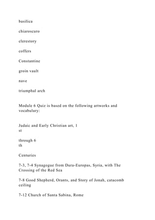 basilica
chiaroscuro
clerestory
coffers
Constantine
groin vault
nave
triumphal arch
Module 6 Quiz is based on the following artworks and
vocabulary:
Judaic and Early Christian art, 1
st
through 6
th
Centuries
7-3, 7-4 Synagogue from Dura-Europas, Syria, with The
Crossing of the Red Sea
7-8 Good Shepherd, Orants, and Story of Jonah, catacomb
ceiling
7-12 Church of Santa Sabina, Rome
 