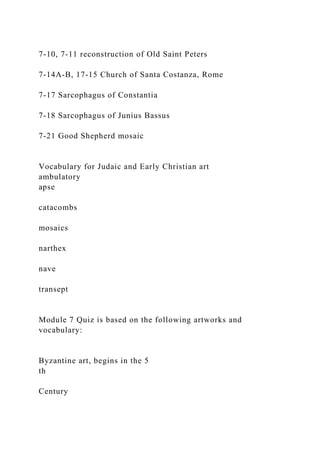7-10, 7-11 reconstruction of Old Saint Peters
7-14A-B, 17-15 Church of Santa Costanza, Rome
7-17 Sarcophagus of Constantia
7-18 Sarcophagus of Junius Bassus
7-21 Good Shepherd mosaic
Vocabulary for Judaic and Early Christian art
ambulatory
apse
catacombs
mosaics
narthex
nave
transept
Module 7 Quiz is based on the following artworks and
vocabulary:
Byzantine art, begins in the 5
th
Century
 