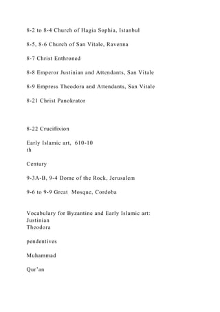 8-2 to 8-4 Church of Hagia Sophia, Istanbul
8-5, 8-6 Church of San Vitale, Ravenna
8-7 Christ Enthroned
8-8 Emperor Justinian and Attendants, San Vitale
8-9 Empress Theodora and Attendants, San Vitale
8-21 Christ Panokrator
8-22 Crucifixion
Early Islamic art, 610-10
th
Century
9-3A-B, 9-4 Dome of the Rock, Jerusalem
9-6 to 9-9 Great Mosque, Cordoba
Vocabulary for Byzantine and Early Islamic art:
Justinian
Theodora
pendentives
Muhammad
Qur’an
 