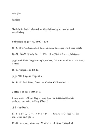 mosque
mihrab
Module 8 Quiz is based on the following artworks and
vocabulary:
Romanesque period, 1050-1150
16-4, 16-5 Cathedral of Saint James, Santiago de Compostela
16-21, 16-22 South Portal, Church of Saint Pierre, Moissac
page 496 Last Judgment tympanum, Cathedral of Saint-Lazare,
Autun
16-27 Virgin and Child
page 501 Bayeux Tapestry
16-34 St. Matthew, from the Codex Colbertinus
Gothic period, 1150-1400
Know about Abbot Suger, and how he initiated Gothic
architecture with Abbey Church
of Saint-Denis.
17-4 to 17-6, 17-8, 17-9, 17-10 Chartres Cathedral, its
sculpture and glass
17-14 Annunciation and Visitation, Reims Cathedral
 