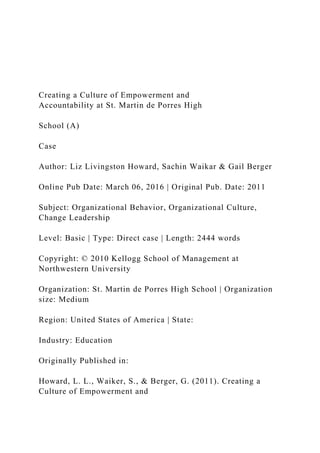 Creating a Culture of Empowerment and
Accountability at St. Martin de Porres High
School (A)
Case
Author: Liz Livingston Howard, Sachin Waikar & Gail Berger
Online Pub Date: March 06, 2016 | Original Pub. Date: 2011
Subject: Organizational Behavior, Organizational Culture,
Change Leadership
Level: Basic | Type: Direct case | Length: 2444 words
Copyright: © 2010 Kellogg School of Management at
Northwestern University
Organization: St. Martin de Porres High School | Organization
size: Medium
Region: United States of America | State:
Industry: Education
Originally Published in:
Howard, L. L., Waiker, S., & Berger, G. (2011). Creating a
Culture of Empowerment and
 