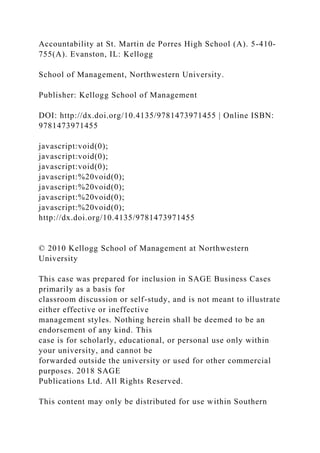 Accountability at St. Martin de Porres High School (A). 5-410-
755(A). Evanston, IL: Kellogg
School of Management, Northwestern University.
Publisher: Kellogg School of Management
DOI: http://dx.doi.org/10.4135/9781473971455 | Online ISBN:
9781473971455
javascript:void(0);
javascript:void(0);
javascript:void(0);
javascript:%20void(0);
javascript:%20void(0);
javascript:%20void(0);
javascript:%20void(0);
http://dx.doi.org/10.4135/9781473971455
© 2010 Kellogg School of Management at Northwestern
University
This case was prepared for inclusion in SAGE Business Cases
primarily as a basis for
classroom discussion or self-study, and is not meant to illustrate
either effective or ineffective
management styles. Nothing herein shall be deemed to be an
endorsement of any kind. This
case is for scholarly, educational, or personal use only within
your university, and cannot be
forwarded outside the university or used for other commercial
purposes. 2018 SAGE
Publications Ltd. All Rights Reserved.
This content may only be distributed for use within Southern
 