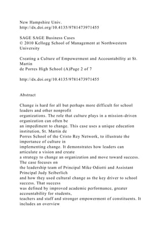 New Hampshire Univ.
http://dx.doi.org/10.4135/9781473971455
SAGE SAGE Business Cases
© 2010 Kellogg School of Management at Northwestern
University
Creating a Culture of Empowerment and Accountability at St.
Martin
de Porres High School (A)Page 2 of 7
http://dx.doi.org/10.4135/9781473971455
Abstract
Change is hard for all but perhaps more difficult for school
leaders and other nonprofit
organizations. The role that culture plays in a mission-driven
organization can often be
an impediment to change. This case uses a unique education
institution, St. Martin de
Porres School of the Cristo Rey Network, to illustrate the
importance of culture in
implementing change. It demonstrates how leaders can
articulate a vision and create
a strategy to change an organization and move toward success.
The case focuses on
the leadership team of Principal Mike Odiotti and Assistant
Principal Judy Seiberlich
and how they used cultural change as the key driver to school
success. That success
was defined by improved academic performance, greater
accountability for students,
teachers and staff and stronger empowerment of constituents. It
includes an overview
 