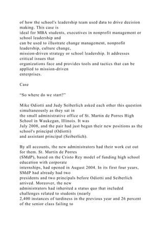 of how the school's leadership team used data to drive decision
making. This case is
ideal for MBA students, executives in nonprofit management or
school leadership and
can be used to illustrate change management, nonprofit
leadership, culture change,
mission-driven strategy or school leadership. It addresses
critical issues that
organizations face and provides tools and tactics that can be
applied to mission-driven
enterprises.
Case
“So where do we start?”
Mike Odiotti and Judy Seiberlich asked each other this question
simultaneously as they sat in
the small administrative office of St. Martin de Porres High
School in Waukegan, Illinois. It was
July 2008, and the pair had just begun their new positions as the
school's principal (Odiotti)
and assistant principal (Seiberlich).
By all accounts, the new administrators had their work cut out
for them. St. Martin de Porres
(SMdP), based on the Cristo Rey model of funding high school
education with corporate
internships, had opened in August 2004. In its first four years,
SMdP had already had two
presidents and two principals before Odiotti and Seiberlich
arrived. Moreover, the new
administrators had inherited a status quo that included
challenges related to students (nearly
2,400 instances of tardiness in the previous year and 26 percent
of the senior class failing to
 