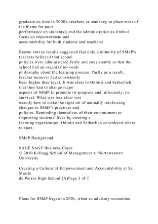 graduate on time in 2008); teachers (a tendency to place most of
the blame for poor
performance on students); and the administration (a limited
focus on empowerment and
accountability for both students and teachers).
Recent survey results suggested that only a minority of SMdP's
teachers believed that school
policies were administered fairly and consistently or that the
school had an organization-wide
philosophy about the learning process. Partly as a result,
teacher turnover had consistently
been higher than ideal. It was clear to Odiotti and Seiberlich
that they had to change major
aspects of SMdP to promote its progress and, ultimately, its
survival. What was less clear was
exactly how to make the right set of mutually reinforcing
changes to SMdP's practices and
policies. Reminding themselves of their commitment to
improving students' lives by creating a
learning organization, Odiotti and Seiberlich considered where
to start.
SMdP Background
SAGE SAGE Business Cases
© 2010 Kellogg School of Management at Northwestern
University
Creating a Culture of Empowerment and Accountability at St.
Martin
de Porres High School (A)Page 3 of 7
Plans for SMdP began in 2001, when an advisory committee
 