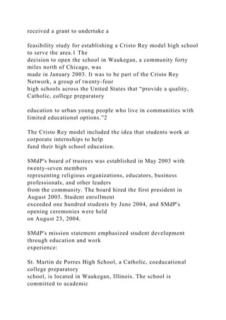 received a grant to undertake a
feasibility study for establishing a Cristo Rey model high school
to serve the area.1 The
decision to open the school in Waukegan, a community forty
miles north of Chicago, was
made in January 2003. It was to be part of the Cristo Rey
Network, a group of twenty-four
high schools across the United States that “provide a quality,
Catholic, college preparatory
education to urban young people who live in communities with
limited educational options.”2
The Cristo Rey model included the idea that students work at
corporate internships to help
fund their high school education.
SMdP's board of trustees was established in May 2003 with
twenty-seven members
representing religious organizations, educators, business
professionals, and other leaders
from the community. The board hired the first president in
August 2003. Student enrollment
exceeded one hundred students by June 2004, and SMdP's
opening ceremonies were held
on August 23, 2004.
SMdP's mission statement emphasized student development
through education and work
experience:
St. Martin de Porres High School, a Catholic, coeducational
college preparatory
school, is located in Waukegan, Illinois. The school is
committed to academic
 