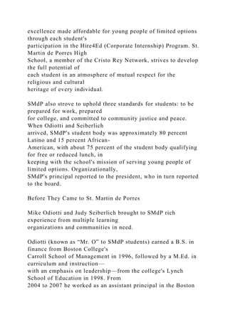 excellence made affordable for young people of limited options
through each student's
participation in the Hire4Ed (Corporate Internship) Program. St.
Martin de Porres High
School, a member of the Cristo Rey Network, strives to develop
the full potential of
each student in an atmosphere of mutual respect for the
religious and cultural
heritage of every individual.
SMdP also strove to uphold three standards for students: to be
prepared for work, prepared
for college, and committed to community justice and peace.
When Odiotti and Seiberlich
arrived, SMdP's student body was approximately 80 percent
Latino and 15 percent African-
American, with about 75 percent of the student body qualifying
for free or reduced lunch, in
keeping with the school's mission of serving young people of
limited options. Organizationally,
SMdP's principal reported to the president, who in turn reported
to the board.
Before They Came to St. Martin de Porres
Mike Odiotti and Judy Seiberlich brought to SMdP rich
experience from multiple learning
organizations and communities in need.
Odiotti (known as “Mr. O” to SMdP students) earned a B.S. in
finance from Boston College's
Carroll School of Management in 1996, followed by a M.Ed. in
curriculum and instruction—
with an emphasis on leadership—from the college's Lynch
School of Education in 1998. From
2004 to 2007 he worked as an assistant principal in the Boston
 