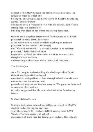 contact with SMdP through the Sinsinawa Dominicans, the
religious order to which she
belonged. The group asked her to serve on SMdP's board; she
agreed, and ultimately
decided to seek a leadership role with the school. Seiberlich's
strong focus on community-
building was clear in her warm and caring demeanor.
Odiotti and Seiberlich interviewed for the position of SMdP
principal in early 2008. Both were
asked whether they would consider working as assistant
principal for the school. “Absolutely
not,” Odiotti answered. “I'd actually prefer to be assistant
principal,” Seiberlich said. Both
began their official positions with SMdP in summer 2008,
though Odiotti had been
volunteering at the school since January of that year.
The Status Quo
As a first step to understanding the challenges they faced,
Odiotti and Seiberlich collected
quantitative and qualitative data through school records, one-
on-one teacher interviews, and
paper-based student and teacher surveys. The patterns these and
subsequent observations
revealed suggested that the new administrators faced many
issues.
Student-Related Issues
Multiple indicators pointed to challenges related to SMdP's
student body. During the previous
year, the school's 211 students tallied among them 2,390
“tardies,” or late arrivals at school—
an average of more than ten tardies per student. The school's
 