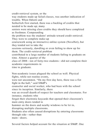 credit-retrieval system, or the
way students made up failed classes, was another indication of
trouble. When Odiotti and
Seiberlich first started, there was a backlog of credits that
needed to be made up; many
seniors were missing class credits they should have completed
as freshmen. Compounding
the problem was the students' attitude toward credit retrieval.
They were to complete make-up
coursework using an interactive online system (NovaNet), but
they tended not to take the
sessions seriously, dawdling or even failing to show up for
them. The credit-retrieval problem
contributed to a large number of students failing to graduate on
time. Almost a quarter of the
class of 2008—ten of forty-two students—did not complete their
academic requirements in
time to graduate.
Non-academic issues plagued the school as well. Physical
fights, while not routine events,
were not uncommon. “On my first day here, there was a fist
fight in the hall,” said SMdP's
counselor and social worker, who had been with the school
since its inception. Similarly, there
was an overall dearth of respect for teachers and classmates. For
instance, students who
forgot their electronic keycards that opened their classroom's
main entry doors tended to
hammer on the doors and nearby windows to be let in,
disrupting multiple classrooms.
Students also often caused disruptions by entering classrooms
through side—rather than
main—doors.
Several factors helped account for the situation at SMdP. One
 
