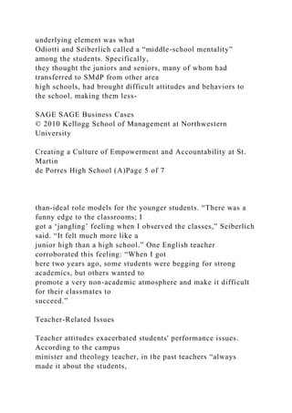 underlying element was what
Odiotti and Seiberlich called a “middle-school mentality”
among the students. Specifically,
they thought the juniors and seniors, many of whom had
transferred to SMdP from other area
high schools, had brought difficult attitudes and behaviors to
the school, making them less-
SAGE SAGE Business Cases
© 2010 Kellogg School of Management at Northwestern
University
Creating a Culture of Empowerment and Accountability at St.
Martin
de Porres High School (A)Page 5 of 7
than-ideal role models for the younger students. “There was a
funny edge to the classrooms; I
got a ‘jangling’ feeling when I observed the classes,” Seiberlich
said. “It felt much more like a
junior high than a high school.” One English teacher
corroborated this feeling: “When I got
here two years ago, some students were begging for strong
academics, but others wanted to
promote a very non-academic atmosphere and make it difficult
for their classmates to
succeed.”
Teacher-Related Issues
Teacher attitudes exacerbated students' performance issues.
According to the campus
minister and theology teacher, in the past teachers “always
made it about the students,
 