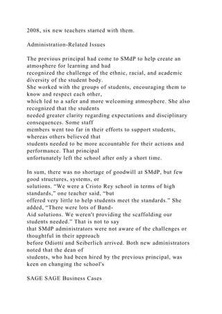 2008, six new teachers started with them.
Administration-Related Issues
The previous principal had come to SMdP to help create an
atmosphere for learning and had
recognized the challenge of the ethnic, racial, and academic
diversity of the student body.
She worked with the groups of students, encouraging them to
know and respect each other,
which led to a safer and more welcoming atmosphere. She also
recognized that the students
needed greater clarity regarding expectations and disciplinary
consequences. Some staff
members went too far in their efforts to support students,
whereas others believed that
students needed to be more accountable for their actions and
performance. That principal
unfortunately left the school after only a short time.
In sum, there was no shortage of goodwill at SMdP, but few
good structures, systems, or
solutions. “We were a Cristo Rey school in terms of high
standards,” one teacher said, “but
offered very little to help students meet the standards.” She
added, “There were lots of Band-
Aid solutions. We weren't providing the scaffolding our
students needed.” That is not to say
that SMdP administrators were not aware of the challenges or
thoughtful in their approach
before Odiotti and Seiberlich arrived. Both new administrators
noted that the dean of
students, who had been hired by the previous principal, was
keen on changing the school's
SAGE SAGE Business Cases
 