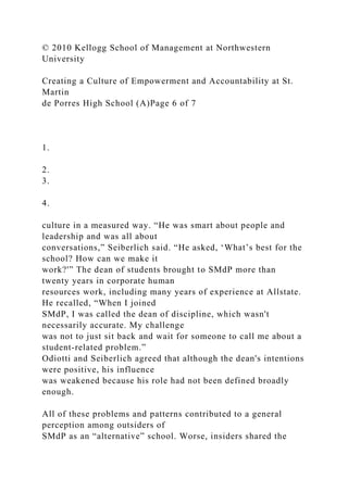 © 2010 Kellogg School of Management at Northwestern
University
Creating a Culture of Empowerment and Accountability at St.
Martin
de Porres High School (A)Page 6 of 7
1.
2.
3.
4.
culture in a measured way. “He was smart about people and
leadership and was all about
conversations,” Seiberlich said. “He asked, ‘What’s best for the
school? How can we make it
work?'” The dean of students brought to SMdP more than
twenty years in corporate human
resources work, including many years of experience at Allstate.
He recalled, “When I joined
SMdP, I was called the dean of discipline, which wasn't
necessarily accurate. My challenge
was not to just sit back and wait for someone to call me about a
student-related problem.”
Odiotti and Seiberlich agreed that although the dean's intentions
were positive, his influence
was weakened because his role had not been defined broadly
enough.
All of these problems and patterns contributed to a general
perception among outsiders of
SMdP as an “alternative” school. Worse, insiders shared the
 