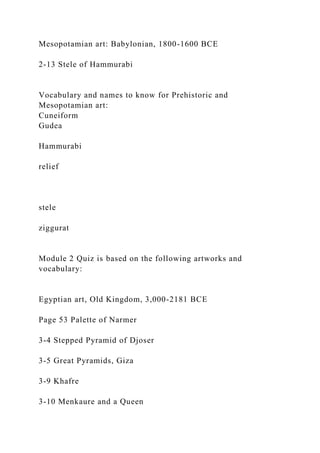Mesopotamian art: Babylonian, 1800-1600 BCE
2-13 Stele of Hammurabi
Vocabulary and names to know for Prehistoric and
Mesopotamian art:
Cuneiform
Gudea
Hammurabi
relief
stele
ziggurat
Module 2 Quiz is based on the following artworks and
vocabulary:
Egyptian art, Old Kingdom, 3,000-2181 BCE
Page 53 Palette of Narmer
3-4 Stepped Pyramid of Djoser
3-5 Great Pyramids, Giza
3-9 Khafre
3-10 Menkaure and a Queen
 