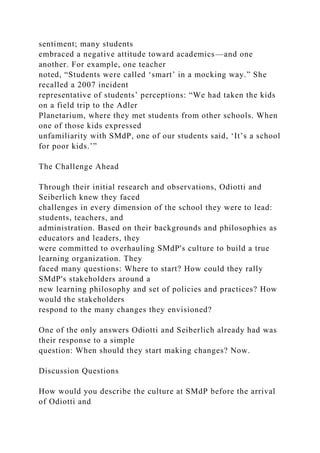 sentiment; many students
embraced a negative attitude toward academics—and one
another. For example, one teacher
noted, “Students were called ‘smart’ in a mocking way.” She
recalled a 2007 incident
representative of students’ perceptions: “We had taken the kids
on a field trip to the Adler
Planetarium, where they met students from other schools. When
one of those kids expressed
unfamiliarity with SMdP, one of our students said, ‘It’s a school
for poor kids.’”
The Challenge Ahead
Through their initial research and observations, Odiotti and
Seiberlich knew they faced
challenges in every dimension of the school they were to lead:
students, teachers, and
administration. Based on their backgrounds and philosophies as
educators and leaders, they
were committed to overhauling SMdP's culture to build a true
learning organization. They
faced many questions: Where to start? How could they rally
SMdP's stakeholders around a
new learning philosophy and set of policies and practices? How
would the stakeholders
respond to the many changes they envisioned?
One of the only answers Odiotti and Seiberlich already had was
their response to a simple
question: When should they start making changes? Now.
Discussion Questions
How would you describe the culture at SMdP before the arrival
of Odiotti and
 