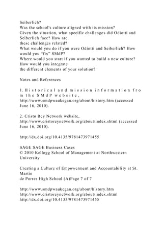Seiberlich?
Was the school's culture aligned with its mission?
Given the situation, what specific challenges did Odiotti and
Seiberlich face? How are
these challenges related?
What would you do if you were Odiotti and Seiberlich? How
would you “fix” SMdP?
Where would you start if you wanted to build a new culture?
How would you integrate
the different elements of your solution?
Notes and References
1. H i s t o r i c a l a n d m i s s i o n i n f o r m a t i o n f r o
m t h e S M d P w e b s i t e ,
http://www.smdpwaukegan.org/about/history.htm (accessed
June 16, 2010).
2. Cristo Rey Network website,
http://www.cristoreynetwork.org/about/index.shtml (accessed
June 16, 2010).
http://dx.doi.org/10.4135/9781473971455
SAGE SAGE Business Cases
© 2010 Kellogg School of Management at Northwestern
University
Creating a Culture of Empowerment and Accountability at St.
Martin
de Porres High School (A)Page 7 of 7
http://www.smdpwaukegan.org/about/history.htm
http://www.cristoreynetwork.org/about/index.shtml
http://dx.doi.org/10.4135/9781473971455
 