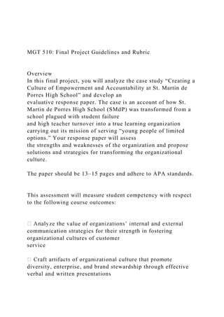 MGT 510: Final Project Guidelines and Rubric
Overview
In this final project, you will analyze the case study “Creating a
Culture of Empowerment and Accountability at St. Martin de
Porres High School” and develop an
evaluative response paper. The case is an account of how St.
Martin de Porres High School (SMdP) was transformed from a
school plagued with student failure
and high teacher turnover into a true learning organization
carrying out its mission of serving “young people of limited
options.” Your response paper will assess
the strengths and weaknesses of the organization and propose
solutions and strategies for transforming the organizational
culture.
The paper should be 13–15 pages and adhere to APA standards.
This assessment will measure student competency with respect
to the following course outcomes:
communication strategies for their strength in fostering
organizational cultures of customer
service
diversity, enterprise, and brand stewardship through effective
verbal and written presentations
 