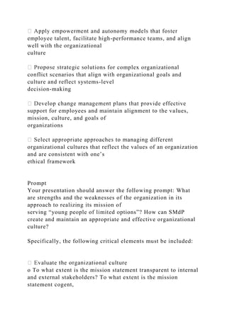 employee talent, facilitate high-performance teams, and align
well with the organizational
culture
ions for complex organizational
conflict scenarios that align with organizational goals and
culture and reflect systems-level
decision-making
support for employees and maintain alignment to the values,
mission, culture, and goals of
organizations
organizational cultures that reflect the values of an organization
and are consistent with one’s
ethical framework
Prompt
Your presentation should answer the following prompt: What
are strengths and the weaknesses of the organization in its
approach to realizing its mission of
serving “young people of limited options”? How can SMdP
create and maintain an appropriate and effective organizational
culture?
Specifically, the following critical elements must be included:
o To what extent is the mission statement transparent to internal
and external stakeholders? To what extent is the mission
statement cogent,
 