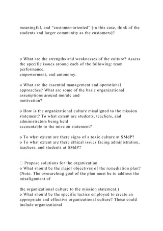 meaningful, and “customer-oriented” (in this case, think of the
students and larger community as the customers)?
o What are the strengths and weaknesses of the culture? Assess
the specific issues around each of the following: team
performance,
empowerment, and autonomy.
o What are the essential management and operational
approaches? What are some of the basic organizational
assumptions around morale and
motivation?
o How is the organizational culture misaligned to the mission
statement? To what extent are students, teachers, and
administrators being held
accountable to the mission statement?
o To what extent are there signs of a toxic culture at SMdP?
o To what extent are there ethical issues facing administration,
teachers, and students at SMdP?
o What should be the major objectives of the remediation plan?
(Note: The overarching goal of the plan must be to address the
misalignment of
the organizational culture to the mission statement.)
o What should be the specific tactics employed to create an
appropriate and effective organizational culture? These could
include organizational
 