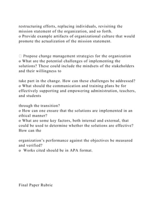 restructuring efforts, replacing individuals, revisiting the
mission statement of the organization, and so forth.
o Provide example artifacts of organizational culture that would
promote the actualization of the mission statement.
o What are the potential challenges of implementing the
solutions? These could include the mindsets of the stakeholders
and their willingness to
take part in the change. How can these challenges be addressed?
o What should the communication and training plans be for
effectively supporting and empowering administration, teachers,
and students
through the transition?
o How can one ensure that the solutions are implemented in an
ethical manner?
o What are some key factors, both internal and external, that
could be used to determine whether the solutions are effective?
How can the
organization’s performance against the objectives be measured
and verified?
o Works cited should be in APA format.
Final Paper Rubric
 