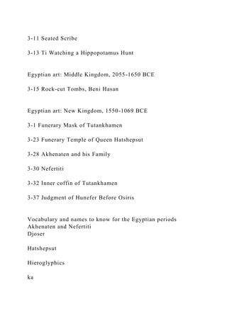 3-11 Seated Scribe
3-13 Ti Watching a Hippopotamus Hunt
Egyptian art: Middle Kingdom, 2055-1650 BCE
3-15 Rock-cut Tombs, Beni Hasan
Egyptian art: New Kingdom, 1550-1069 BCE
3-1 Funerary Mask of Tutankhamen
3-23 Funerary Temple of Queen Hatshepsut
3-28 Akhenaten and his Family
3-30 Nefertiti
3-32 Inner coffin of Tutankhamen
3-37 Judgment of Hunefer Before Osiris
Vocabulary and names to know for the Egyptian periods
Akhenaten and Nefertiti
Djoser
Hatshepsut
Hieroglyphics
ka
 