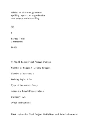 related to citations, grammar,
spelling, syntax, or organization
that prevent understanding
(0)
6
Earned Total
Comments:
100%
#777221 Topic: Final Project Outline
Number of Pages: 3 (Double Spaced)
Number of sources: 2
Writing Style: APA
Type of document: Essay
Academic Level:Undergraduate
Category: Art
Order Instructions:
First review the Final Project Guidelines and Rubric document.
 