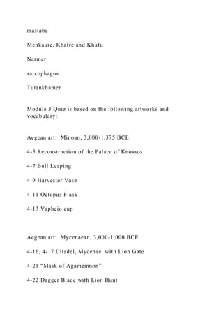 mastaba
Menkaure, Khafre and Khufu
Narmer
sarcophagus
Tutankhamen
Module 3 Quiz is based on the following artworks and
vocabulary:
Aegean art: Minoan, 3,000-1,375 BCE
4-5 Reconstruction of the Palace of Knossos
4-7 Bull Leaping
4-9 Harvester Vase
4-11 Octopus Flask
4-13 Vapheio cup
Aegean art: Mycenaean, 3,000-1,000 BCE
4-16, 4-17 Citadel, Mycenae, with Lion Gate
4-21 “Mask of Agamemnon”
4-22 Dagger Blade with Lion Hunt
 