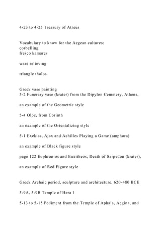 4-23 to 4-25 Treasury of Atreus
Vocabulary to know for the Aegean cultures:
corbelling
fresco kamares
ware relieving
triangle tholos
Greek vase painting
5-2 Funerary vase (krater) from the Dipylon Cemetery, Athens,
an example of the Geometric style
5-4 Olpe, from Corinth
an example of the Orientalizing style
5-1 Exekias, Ajax and Achilles Playing a Game (amphora)
an example of Black figure style
page 122 Euphronios and Euxitheos, Death of Sarpedon (krater),
an example of Red Figure style
Greek Archaic period, sculpture and architecture, 620-480 BCE
5-9A, 5-9B Temple of Hera I
5-13 to 5-15 Pediment from the Temple of Aphaia, Aegina, and
 