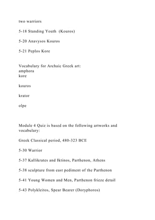 two warriors
5-18 Standing Youth (Kouros)
5-20 Anavysos Kouros
5-21 Peplos Kore
Vocabulary for Archaic Greek art:
amphora
kore
kouros
krator
olpe
Module 4 Quiz is based on the following artworks and
vocabulary:
Greek Classical period, 480-323 BCE
5-30 Warrior
5-37 Kallikrates and Iktinos, Parthenon, Athens
5-38 sculpture from east pediment of the Parthenon
5-41 Young Women and Men, Parthenon frieze detail
5-43 Polykleitos, Spear Bearer (Doryphoros)
 