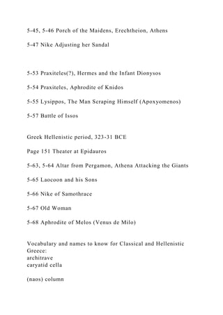 5-45, 5-46 Porch of the Maidens, Erechtheion, Athens
5-47 Nike Adjusting her Sandal
5-53 Praxiteles(?), Hermes and the Infant Dionysos
5-54 Praxiteles, Aphrodite of Knidos
5-55 Lysippos, The Man Scraping Himself (Apoxyomenos)
5-57 Battle of Issos
Greek Hellenistic period, 323-31 BCE
Page 151 Theater at Epidauros
5-63, 5-64 Altar from Pergamon, Athena Attacking the Giants
5-65 Laocoon and his Sons
5-66 Nike of Samothrace
5-67 Old Woman
5-68 Aphrodite of Melos (Venus de Milo)
Vocabulary and names to know for Classical and Hellenistic
Greece:
architrave
caryatid cella
(naos) column
 