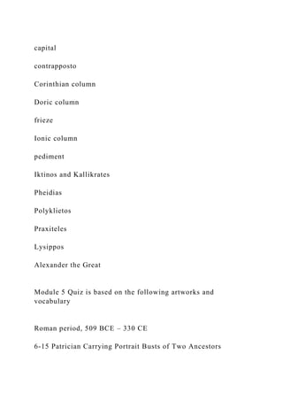capital
contrapposto
Corinthian column
Doric column
frieze
Ionic column
pediment
Iktinos and Kallikrates
Pheidias
Polyklietos
Praxiteles
Lysippos
Alexander the Great
Module 5 Quiz is based on the following artworks and
vocabulary
Roman period, 509 BCE – 330 CE
6-15 Patrician Carrying Portrait Busts of Two Ancestors
 