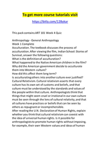 To get more course tutorials visit 
https://bitly.com/12Bykar 
This pack contains ART 101 Week 4 Quiz 
Anthropology - General Anthropology 
Week 1 Complete 
Acculturation. The textbook discusses the process of 
acculturation. After viewing the film, Indian School: Stories of 
Survival, answer the following questions: 
What is the definition of acculturation? 
What happened to the Native American children in the film? 
Why did the American government decide to acculturate 
them into Western culture? 
How did this affect them long term? 
Is acculturating others into another culture ever justified? 
Cultural Relativism. Cultural relativism asserts that every 
culture has its own set of customs and beliefs, and that 
culture must be understood by the standards and values of 
the people within that culture. Anthropologists think that 
things that might seem cruel or irrational in our own culture 
must be seen through the lens of cultural relativity, and that 
all cultures have practices or beliefs that can be seen by 
others as repugnant or incomprehensible. 
After reading the U.N. Declaration of Human Rights, explain 
whether you think that cultural relativism can coexist with 
the idea of universal human rights. Is it possible for 
anthropologists to promote human rights without imposing, 
for example, their own Western values and ideas of human 
 