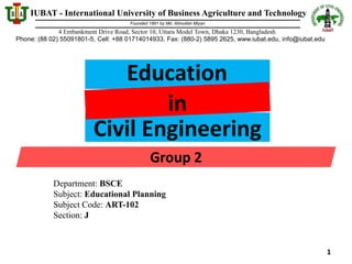 IUBAT - International University of Business Agriculture and Technology
Phone: (88 02) 55091801-5, Cell: +88 01714014933, Fax: (880-2) 5895 2625, www.iubat.edu, info@iubat.edu
Founded 1991 by Md. Alimullah Miyan
4 Embankment Drive Road, Sector 10, Uttara Model Town, Dhaka 1230, Bangladesh
Department: BSCE
Subject: Educational Planning
Subject Code: ART-102
Section: J
Education
in
Civil Engineering
Group 2
1
 