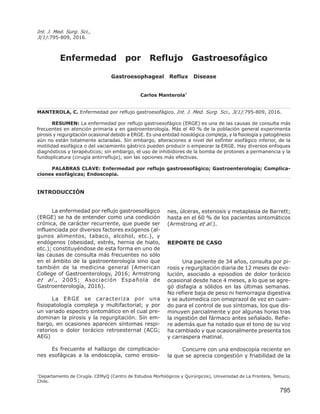 795
Int. J. Med. Surg. Sci.,
3(1):795-809, 2016.
Enfermedad por Reflujo Gastroesofágico
Gastroesophageal Reflux Disease
Carlos Manterola*
MANTEROLA, C. Enfermedad por reflujo gastroesofágico. Int. J. Med. Surg. Sci., 3(1):795-809, 2016.
RESUMEN: La enfermedad por reflujo gastroesofágico (ERGE) es una de las causas de consulta más
frecuentes en atención primaria y en gastroenterología. Más el 40 % de la población general experimenta
pirosis y regurgitación ocasional debido a ERGE. Es una entidad nosológica compleja, y la fisiología y patogénesis
aún no están totalmente aclaradas. Sin embargo, alteraciones a nivel del esfínter esofágico inferior, de la
motilidad esofágica o del vaciamiento gástrico pueden producir o empeorar la ERGE. Hay diversos enfoques
diagnósticos y terapéuticos; sin embargo, el uso de inhibidores de la bomba de protones a permanencia y la
fundoplicatura (cirugía antirreflujo), son las opciones más efectivas.
PALABRAS CLAVE: Enfermedad por reflujo gastroesofágico; Gastroenterología; Complica-
ciones esofágicas; Endoscopia.
INTRODUCCIÓN
La enfermedad por reflujo gastroesofágico
(ERGE) se ha de entender como una condición
crónica, de carácter recurrente, que puede ser
influenciada por diversos factores exógenos (al-
gunos alimentos, tabaco, alcohol, etc.), y
endógenos (obesidad, estrés, hernia de hiato,
etc.); constituyéndose de esta forma en uno de
las causas de consulta más frecuentes no sólo
en el ámbito de la gastroenterología sino que
también de la medicina general (American
College of Gastroenterology, 2016; Armstrong
et al., 2005; Asociación Española de
Gastroenterología, 2016).
La ERGE se caracteriza por una
fisiopatología compleja y multifactorial; y por
un variado espectro sintomático en el cual pre-
dominan la pirosis y la regurgitación. Sin em-
bargo, en ocasiones aparecen síntomas respi-
ratorios o dolor torácico retroesternal (ACG;
AEG)
Es frecuente el hallazgo de complicacio-
nes esofágicas a la endoscopía, como erosio-
nes, úlceras, estenosis y metaplasia de Barrett;
hasta en el 60 % de los pacientes sintomáticos
(Armstrong et al.).
REPORTE DE CASO
Una paciente de 34 años, consulta por pi-
rosis y regurgitación diaria de 12 meses de evo-
lución, asociado a episodios de dolor torácico
ocasional desde hace 4 meses, a lo que se agre-
gó disfagia a sólidos en las últimas semanas.
No refiere baja de peso ni hemorragia digestiva
y se automedica con omeprazol de vez en cuan-
do para el control de sus síntomas, los que dis-
minuyen parcialmente y por algunas horas tras
la ingestión del fármaco antes señalado. Refie-
re además que ha notado que el tono de su voz
ha cambiado y que ocasionalmente presenta tos
y carraspera matinal.
Concurre con una endoscopía reciente en
la que se aprecia congestión y friabilidad de la
*
Departamento de Cirugía. CEMyQ (Centro de Estudios Morfológicos y Quirúrgicos), Universidad de La Frontera, Temuco,
Chile.
 