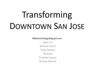 TransformingDowntown San Jose 408artechnology.blogspot.com Team 2 is Michael Garcia Travis Tebbins TeckLiew Cristobal Lozano Nichole Weirich 