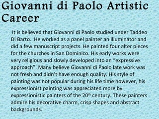 Giovanni di Paolo Artistic Career It is believed that Giovanni di Paolo studied under Taddeo Di Barto.  He worked as a panel painter an illuminator and did a few manuscript projects. He painted four alter pieces for the churches in San Dominico. His early works were  very religious and slowly developed into an “expressive approach”. Many believe Giovanni di Paolo late work was not fresh and didn’t have enough quality. His style of painting was not popular during his life time however, his  expressionist painting was appreciated more by  expressionistic painters of the 20 th  century. These painters admire his decorative charm, crisp shapes and abstract backgrounds. 
