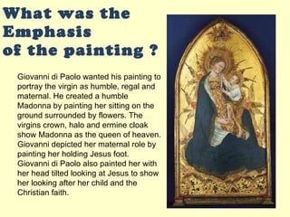 What was the Emphasis  of the painting ? Giovanni di Paolo wanted his painting to portray the virgin as humble, regal and maternal. He created a humble Madonna by painting her sitting on the ground surrounded by flowers. The virgins crown, halo and ermine cloak show Madonna as the queen of heaven. Giovanni depicted her maternal role by painting her holding Jesus foot. Giovanni di Paolo also painted her with her head tilted looking at Jesus to show her looking after her child and the Christian faith. 