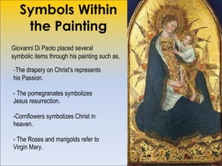 Symbols Within the Painting - The drapery on Christ’s represents his Passion.  - The pomegranates symbolizes  Jesus resurrection.  -Cornflowers symbolizes Christ in heaven. - The Roses and marigolds refer to Virgin Mary. Giovanni Di Paolo placed several symbolic items through his painting such as , 