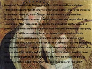 Giovanni di Paolo depicts  Madonna  and her  child as regal human beings. “Branchini Madonna” tells the story of a nurturing mother  who  loves and cares for her baby. However, my first impression was that Mary and Jesus had descended from heaven into earth. Nevertheless, I was very unsure about my assumption . After researching the painting I found out the painter wanted to portray  Jesus and Madonna's humanistic roles while still maintaining  their godly appearance.  While researching the artist I learned that he predominantly focused on religious paintings. Learning this motivated me to search  other  works created by Giovanni di Paolo such as “The Expulsion”, “St. John the Baptist Retiring to the Dessert”. My interpretation of the painting  has been refined after learning about the painting and artist.  Due  to the knowledge I acquired I now have  informed questions to ask about the art. “Why did he want to portray Madonna's maternal role? Why wasn’t his painting popular at  the tim e?” 