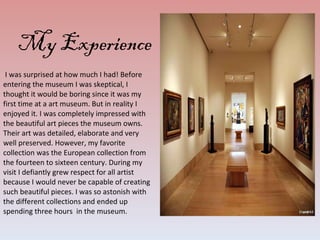 I was surprised at how much I had! Before entering the museum I was skeptical, I thought it would be boring since it was my first time at a art museum. But in reality I enjoyed it. I was completely impressed with the beautiful art pieces the museum owns. Their art was detailed, elaborate and very well preserved. However, my favorite collection was the European collection from the fourteen to sixteen century. During my visit I defiantly grew respect for all artist because I would never be capable of creating such beautiful pieces. I was so astonish with the different collections and ended up spending three hours  in the museum.  My Experience 