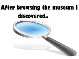 After browsing the museum I discovered.. 
